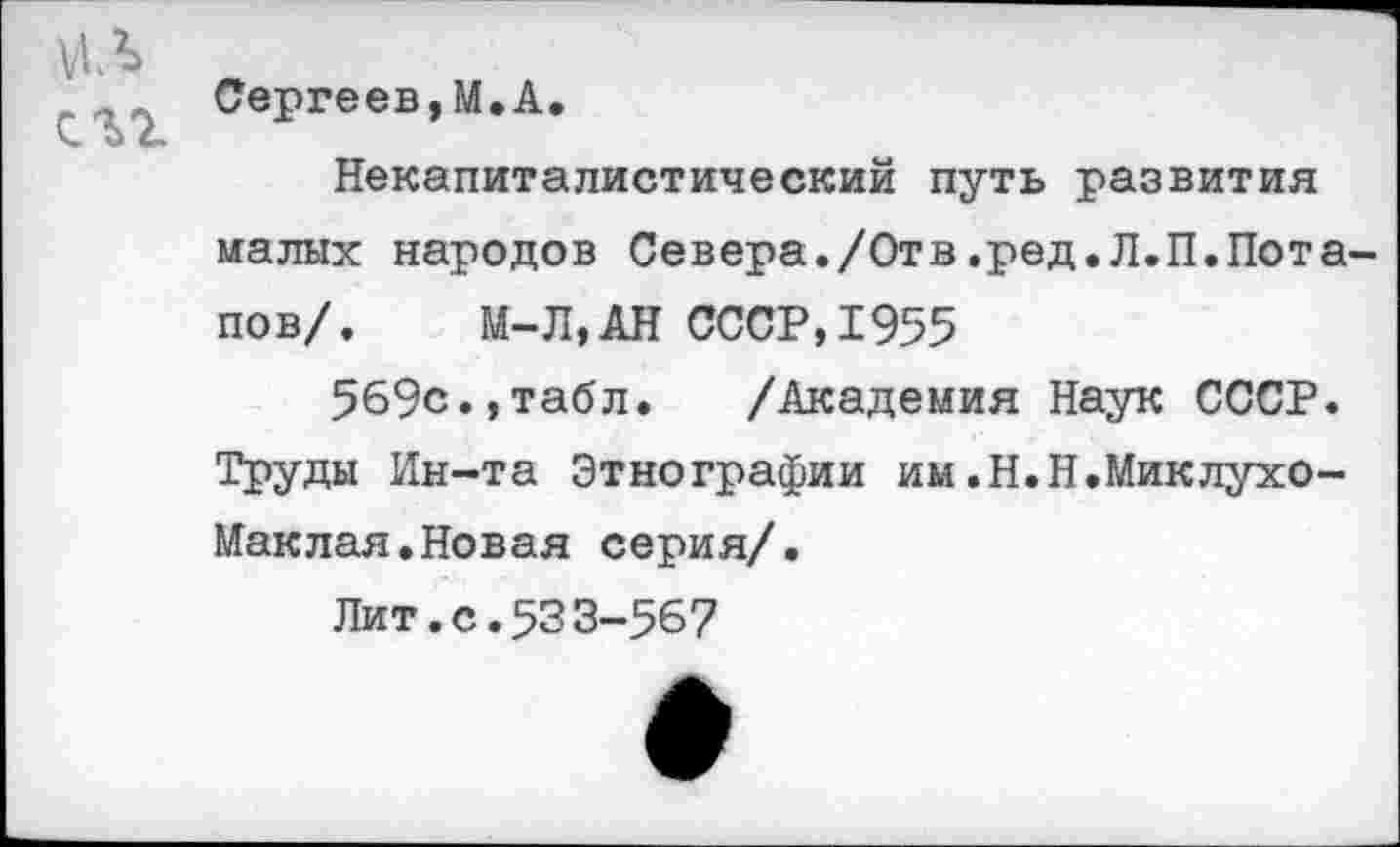 ﻿мл
Сергеев,М.А.
Некапиталистический путь развития малых народов Севера./Отв,ред.Л.П.Потапов/.	М-Л,АН СССР,1955
569с.,табл. /Академия Наук СССР. Труды Ин-та Этнографии им.Н.Н.Миклухо-Маклая. Новая серия/.
Лит.с.53 3-567